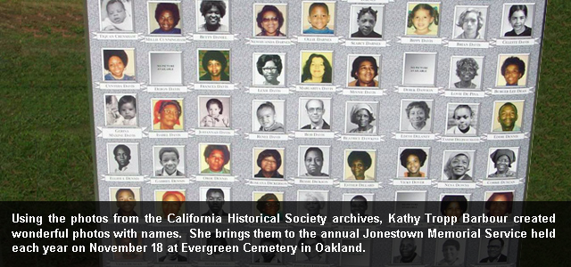 Using the photos from the California Historical Society archives, Kathy Tropp Barbour created wonderful photos with names. She brings them to the annual Jonestown Memorial Service held each year on November 18 at Evergreen Cemetery in Oakland.